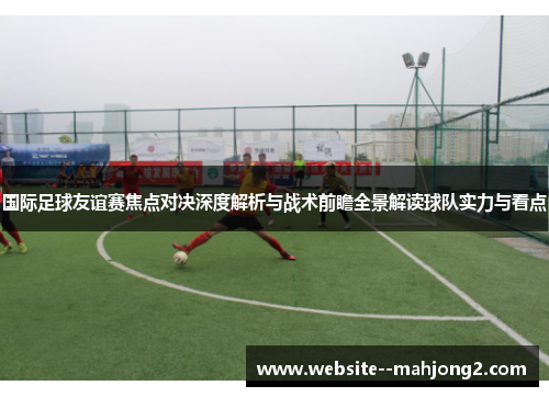国际足球友谊赛焦点对决深度解析与战术前瞻全景解读球队实力与看点