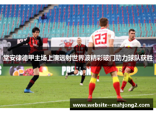 堂安律德甲主场上演远射世界波精彩破门助力球队获胜
