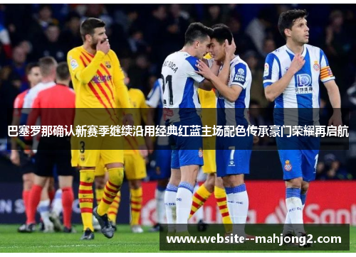 巴塞罗那确认新赛季继续沿用经典红蓝主场配色传承豪门荣耀再启航